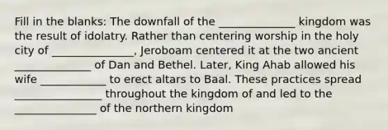 Fill in the blanks: The downfall of the ______________ kingdom was the result of idolatry. Rather than centering worship in the holy city of _______________, Jeroboam centered it at the two ancient ______________ of Dan and Bethel. Later, King Ahab allowed his wife ____________ to erect altars to Baal. These practices spread ________________ throughout the kingdom of and led to the _______________ of the northern kingdom