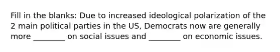 Fill in the blanks: Due to increased ideological polarization of the 2 main political parties in the US, Democrats now are generally more ________ on social issues and ________ on economic issues.