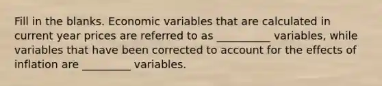 Fill in the blanks. Economic variables that are calculated in current year prices are referred to as __________ variables, while variables that have been corrected to account for the effects of inflation are _________ variables.