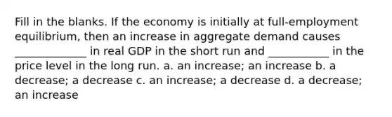 Fill in the blanks. If the economy is initially at full-employment equilibrium, then an increase in aggregate demand causes _____________ in real GDP in the short run and ___________ in the price level in the long run. a. an increase; an increase b. a decrease; a decrease c. an increase; a decrease d. a decrease; an increase