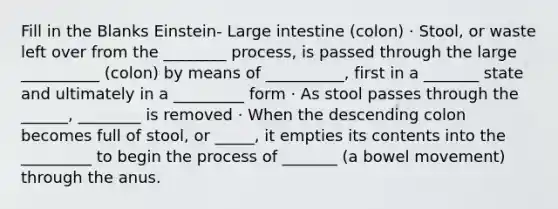 Fill in the Blanks Einstein- Large intestine (colon) · Stool, or waste left over from the ________ process, is passed through the large __________ (colon) by means of __________, first in a _______ state and ultimately in a _________ form · As stool passes through the ______, ________ is removed · When the descending colon becomes full of stool, or _____, it empties its contents into the _________ to begin the process of _______ (a bowel movement) through the anus.