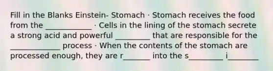 Fill in the Blanks Einstein- Stomach · Stomach receives the food from the ____________ · Cells in the lining of <a href='https://www.questionai.com/knowledge/kLccSGjkt8-the-stomach' class='anchor-knowledge'>the stomach</a> secrete a strong acid and powerful _________ that are responsible for the _____________ process · When the contents of the stomach are processed enough, they are r_______ into the s_________ i________