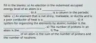 Fill in the blanks: a) An electron in the outermost occupied energy level of an atom is a _________________ ___________________. b) A ___________ is a column in the periodic table. c) An element that is not shiny, malleable, or ductile and is a poor conductor of heat is a ________________________. d) A system for organizing the elements by atomic number is the ________________ ______________. e) The number of protons in an atom is the __________ ___________. f) The _______________ ____________ of an atom is the sum of the number of protons and the number of neutrons.