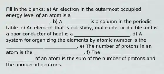 Fill in the blanks: a) An electron in the outermost occupied energy level of an atom is a _________________ ___________________. b) A ___________ is a column in the periodic table. c) An element that is not shiny, malleable, or ductile and is a poor conductor of heat is a ________________________. d) A system for organizing the elements by atomic number is the ________________ ______________. e) The number of protons in an atom is the __________ ___________. f) The _______________ ____________ of an atom is the sum of the number of protons and the number of neutrons.