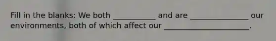 Fill in the blanks: We both ___________ and are _______________ our environments, both of which affect our ______________________.