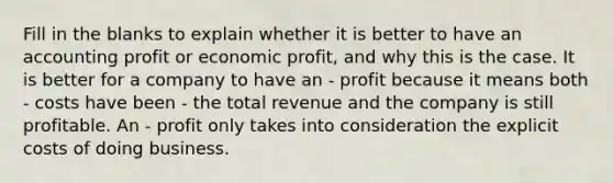 Fill in the blanks to explain whether it is better to have an accounting profit or economic profit, and why this is the case. It is better for a company to have an - profit because it means both - costs have been - the total revenue and the company is still profitable. An - profit only takes into consideration the explicit costs of doing business.