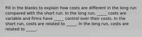 Fill in the blanks to explain how costs are different in the long run compared with the short run. In the long run, _____ costs are variable and firms have _____ control over their costs. In the short run, costs are related to _____. In the long run, costs are related to _____.