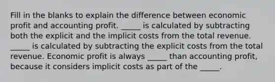 Fill in the blanks to explain the difference between economic profit and accounting profit. _____ is calculated by subtracting both the explicit and the implicit costs from the total revenue. _____ is calculated by subtracting the explicit costs from the total revenue. Economic profit is always _____ than accounting profit, because it considers implicit costs as part of the _____.