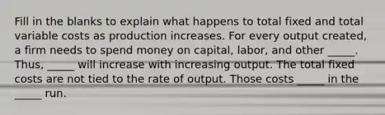 Fill in the blanks to explain what happens to total fixed and total variable costs as production increases. For every output created, a firm needs to spend money on capital, labor, and other _____. Thus, _____ will increase with increasing output. The total fixed costs are not tied to the rate of output. Those costs _____ in the _____ run.