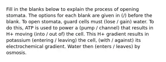 Fill in the blanks below to explain the process of opening stomata. The options for each blank are given in (/) before the blank. To open stomata, guard cells must (lose / gain) water. To do this, ATP is used to power a (pump / channel) that results in H+ moving (into / out of) the cell. This H+ gradient results in potassium (entering / leaving) the cell, (with / against) its electrochemical gradient. Water then (enters / leaves) by osmosis.