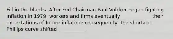 Fill in the blanks. After Fed Chairman Paul Volcker began fighting inflation in 1979, workers and firms eventually ____________ their expectations of future inflation; consequently, the short-run Phillips curve shifted ___________.