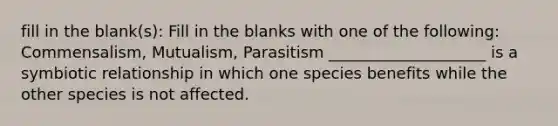 fill in the blank(s): Fill in the blanks with one of the following: Commensalism, Mutualism, Parasitism ____________________ is a symbiotic relationship in which one species benefits while the other species is not affected.