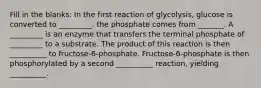 Fill in the blanks: In the first reaction of glycolysis, glucose is converted to _________. the phosphate comes from _______. A _________ is an enzyme that transfers the terminal phosphate of _________ to a substrate. The product of this reaction is then __________ to fructose-6-phosphate. Fructose-6-phosphate is then phosphorylated by a second __________ reaction, yielding __________.