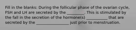 Fill in the blanks: During the follicular phase of the ovarian cycle, FSH and LH are secreted by the _________. This is stimulated by the fall in the secretion of the hormone(s) ___________ that are secreted by the _________________ just prior to menstruation.