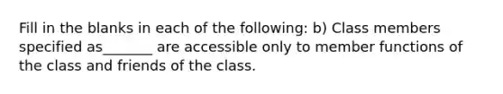 Fill in the blanks in each of the following: b) Class members specified as_______ are accessible only to member functions of the class and friends of the class.