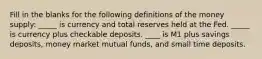 Fill in the blanks for the following definitions of the money supply: _____ is currency and total reserves held at the Fed. _____ is currency plus checkable deposits. ____ is M1 plus savings deposits, money market mutual funds, and small time deposits.