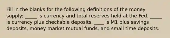 Fill in the blanks for the following definitions of the money supply: _____ is currency and total reserves held at the Fed. _____ is currency plus checkable deposits. ____ is M1 plus savings deposits, money market mutual funds, and small time deposits.