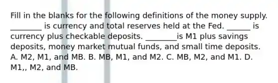 Fill in the blanks for the following definitions of the money supply. ________ is currency and total reserves held at the Fed. ______ is currency plus checkable deposits. ________is M1 plus savings deposits, money market mutual funds, and small time deposits. A. M2, M1, and MB. B. MB, M1, and M2. C. MB, M2, and M1. D. M1,, M2, and MB.