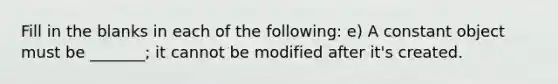 Fill in the blanks in each of the following: e) A constant object must be _______; it cannot be modified after it's created.