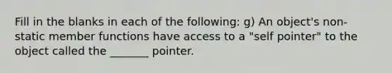 Fill in the blanks in each of the following: g) An object's non-static member functions have access to a "self pointer" to the object called the _______ pointer.