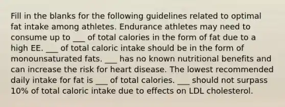 Fill in the blanks for the following guidelines related to optimal fat intake among athletes. Endurance athletes may need to consume up to ___ of total calories in the form of fat due to a high EE. ___ of total caloric intake should be in the form of monounsaturated fats. ___ has no known nutritional benefits and can increase the risk for heart disease. The lowest recommended daily intake for fat is ___ of total calories. ___ should not surpass 10% of total caloric intake due to effects on LDL cholesterol.