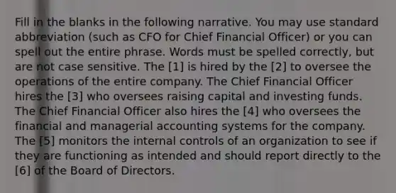 Fill in the blanks in the following narrative. You may use standard abbreviation (such as CFO for Chief Financial Officer) or you can spell out the entire phrase. Words must be spelled correctly, but are not case sensitive. The [1] is hired by the [2] to oversee the operations of the entire company. The Chief Financial Officer hires the [3] who oversees raising capital and investing funds. The Chief Financial Officer also hires the [4] who oversees the financial and managerial accounting systems for the company. The [5] monitors the internal controls of an organization to see if they are functioning as intended and should report directly to the [6] of the Board of Directors.