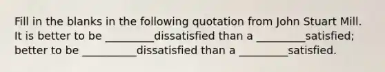 Fill in the blanks in the following quotation from John Stuart Mill. It is better to be _________dissatisfied than a _________satisfied; better to be __________dissatisfied than a _________satisfied.