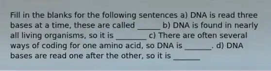 Fill in the blanks for the following sentences a) DNA is read three bases at a time, these are called ______ b) DNA is found in nearly all living organisms, so it is ________ c) There are often several ways of coding for one amino acid, so DNA is _______. d) DNA bases are read one after the other, so it is _______