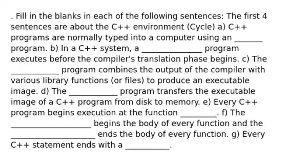 . Fill in the blanks in each of the following sentences: The first 4 sentences are about the C++ environment (Cycle) a) C++ programs are normally typed into a computer using an _______ program. b) In a C++ system, a _______________ program executes before the compiler's translation phase begins. c) The ____________ program combines the output of the compiler with various library functions (or files) to produce an executable image. d) The ____________ program transfers the executable image of a C++ program from disk to memory. e) Every C++ program begins execution at the function _________. f) The ____________________ begins the body of every function and the _____________________ ends the body of every function. g) Every C++ statement ends with a ___________.