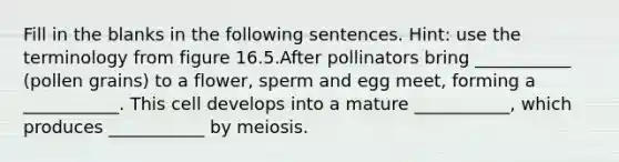 Fill in the blanks in the following sentences. Hint: use the terminology from figure 16.5.After pollinators bring ___________ (pollen grains) to a flower, sperm and egg meet, forming a ___________. This cell develops into a mature ___________, which produces ___________ by meiosis.