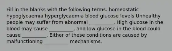 Fill in the blanks with the following terms. homeostatic hypoglycaemia hyperglycaemia blood glucose levels Unhealthy people may suffer from abnormal __________. High glucose in the blood may cause __________, and low glucose in the blood could cause __________. Either of these conditions are caused by malfunctioning __________ mechanisms.