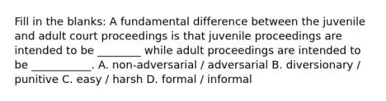 Fill in the blanks: A fundamental difference between the juvenile and adult court proceedings is that juvenile proceedings are intended to be ________ while adult proceedings are intended to be ___________. A. non-adversarial / adversarial B. diversionary / punitive C. easy / harsh D. formal / informal