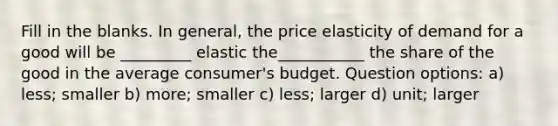 Fill in the blanks. In general, the price elasticity of demand for a good will be _________ elastic the___________ the share of the good in the average consumer's budget. Question options: a) less; smaller b) more; smaller c) less; larger d) unit; larger