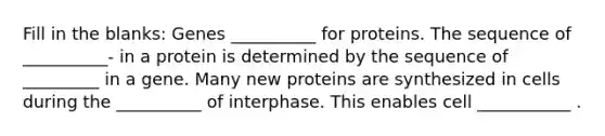 Fill in the blanks: Genes __________ for proteins. The sequence of __________- in a protein is determined by the sequence of _________ in a gene. Many new proteins are synthesized in cells during the __________ of interphase. This enables cell ___________ .