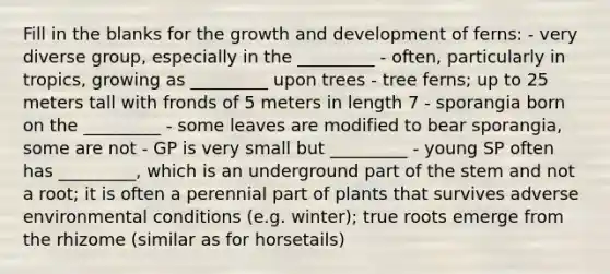 Fill in the blanks for the growth and development of ferns: - very diverse group, especially in the _________ - often, particularly in tropics, growing as _________ upon trees - tree ferns; up to 25 meters tall with fronds of 5 meters in length 7 - sporangia born on the _________ - some leaves are modified to bear sporangia, some are not - GP is very small but _________ - young SP often has _________, which is an underground part of the stem and not a root; it is often a perennial part of plants that survives adverse environmental conditions (e.g. winter); true roots emerge from the rhizome (similar as for horsetails)