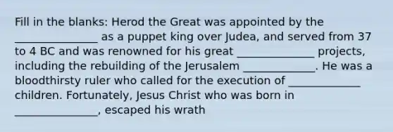 Fill in the blanks: Herod the Great was appointed by the _______________ as a puppet king over Judea, and served from 37 to 4 BC and was renowned for his great ______________ projects, including the rebuilding of the Jerusalem _____________. He was a bloodthirsty ruler who called for the execution of _____________ children. Fortunately, Jesus Christ who was born in _______________, escaped his wrath