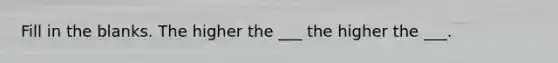 Fill in the blanks. The higher the ___ the higher the ___.