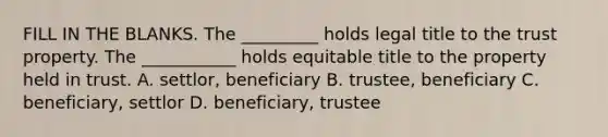 FILL IN THE BLANKS. The _________ holds legal title to the trust property. The ___________ holds equitable title to the property held in trust. A. settlor, beneficiary B. trustee, beneficiary C. beneficiary, settlor D. beneficiary, trustee