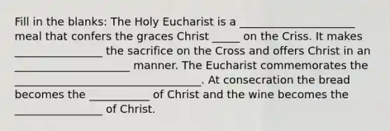 Fill in the blanks: The Holy Eucharist is a _____________________ meal that confers the graces Christ _____ on the Criss. It makes ________________ the sacrifice on the Cross and offers Christ in an _____________________ manner. <a href='https://www.questionai.com/knowledge/ky9y1VRXN8-the-eu' class='anchor-knowledge'>the eu</a>charist commemorates the __________________________________. At consecration the bread becomes the ___________ of Christ and the wine becomes the ________________ of Christ.