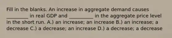 Fill in the blanks. An increase in aggregate demand causes _________ in real GDP and __________ in the aggregate price level in the short run. A.) an increase; an increase B.) an increase; a decrease C.) a decrease; an increase D.) a decrease; a decrease