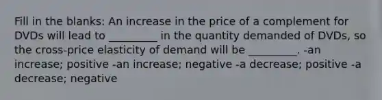 Fill in the blanks: An increase in the price of a complement for DVDs will lead to _________ in the quantity demanded of DVDs, so the cross-price elasticity of demand will be _________. -an increase; positive -an increase; negative -a decrease; positive -a decrease; negative