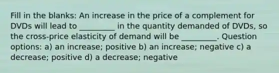 Fill in the blanks: An increase in the price of a complement for DVDs will lead to _________ in the quantity demanded of DVDs, so the cross-price elasticity of demand will be _________. Question options: a) an increase; positive b) an increase; negative c) a decrease; positive d) a decrease; negative