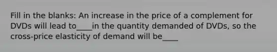 Fill in the blanks: An increase in the price of a complement for DVDs will lead to____in the quantity demanded of DVDs, so the cross-price elasticity of demand will be____