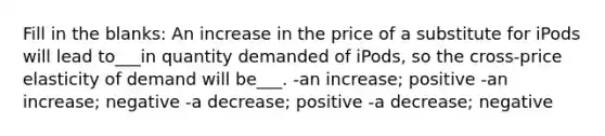 Fill in the blanks: An increase in the price of a substitute for iPods will lead to___in quantity demanded of iPods, so the cross-price elasticity of demand will be___. -an increase; positive -an increase; negative -a decrease; positive -a decrease; negative