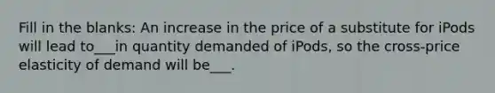 Fill in the blanks: An increase in the price of a substitute for iPods will lead to___in quantity demanded of iPods, so the cross-price elasticity of demand will be___.