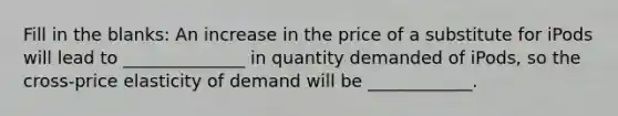 Fill in the blanks: An increase in the price of a substitute for iPods will lead to ______________ in quantity demanded of iPods, so the cross-price elasticity of demand will be ____________.