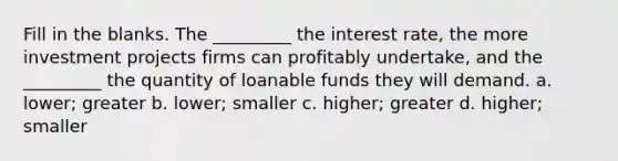 Fill in the blanks. The _________ the interest rate, the more investment projects firms can profitably undertake, and the _________ the quantity of loanable funds they will demand. a. lower; greater b. lower; smaller c. higher; greater d. higher; smaller