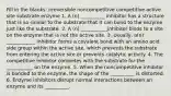 Fill in the blanks: irreversible noncompetitive competitive active site substrate enzyme 1. A (n) __________ inhibitor has a structure that is so similar to the substrate that it can bond to the enzyme just like the substrate. 2. A (n) ___________inhibitor binds to a site on the enzyme that is not the active site. 3. Usually, a(n) ____________ inhibitor forms a covalent bond with an amino acid side group within the active site, which prevents the substrate from entering the active site or prevents catalytic activity. 4. The competitive inhibitor competes with the substrate for the ___________ on the enzyme. 5. When the noncompetitive inhibitor is bonded to the enzyme, the shape of the __________ is distorted. 6. Enzyme inhibitors disrupt normal interactions between an enzyme and its __________.