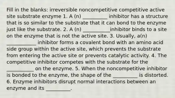 Fill in the blanks: irreversible noncompetitive competitive active site substrate enzyme 1. A (n) __________ inhibitor has a structure that is so similar to the substrate that it can bond to the enzyme just like the substrate. 2. A (n) ___________inhibitor binds to a site on the enzyme that is not the active site. 3. Usually, a(n) ____________ inhibitor forms a covalent bond with an amino acid side group within the active site, which prevents the substrate from entering the active site or prevents catalytic activity. 4. The competitive inhibitor competes with the substrate for the ___________ on the enzyme. 5. When the noncompetitive inhibitor is bonded to the enzyme, the shape of the __________ is distorted. 6. Enzyme inhibitors disrupt normal interactions between an enzyme and its __________.