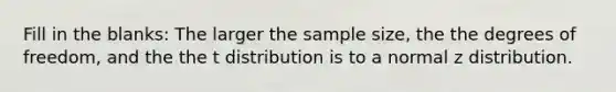 Fill in the blanks: The larger the sample size, the the degrees of freedom, and the the t distribution is to a normal z distribution.